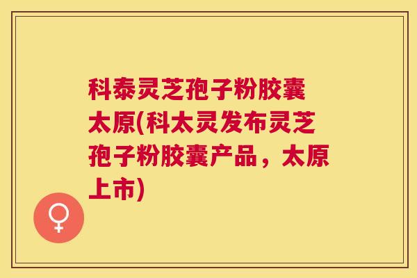 科泰灵芝孢子粉胶囊 太原(科太灵发布灵芝孢子粉胶囊产品,太原上市) 科泰灵芝孢子粉胶囊 太原(科太灵发布灵芝孢子粉胶囊产品,太原上市)
