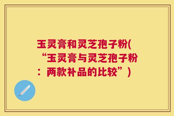 玉灵膏和灵芝孢子粉(“玉灵膏与灵芝孢子粉:两款补品的比较”) 玉灵膏和灵芝孢子粉(“玉灵膏与灵芝孢子粉:两款补品的比较”)