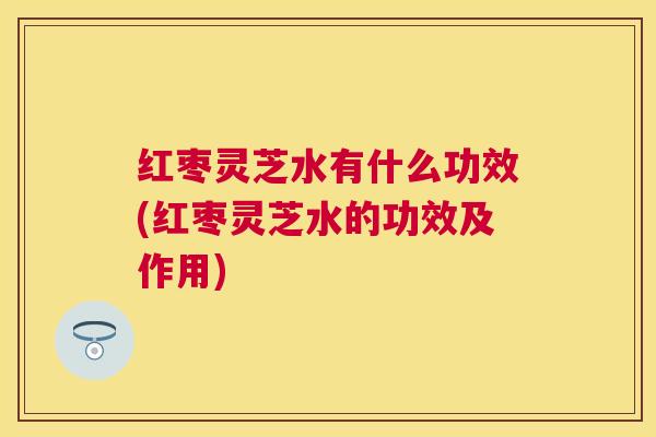 红枣灵芝水有什么功效(红枣灵芝水的功效及作用)