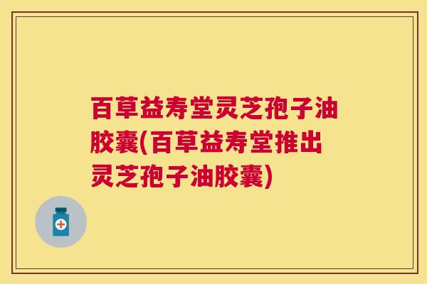 百草益寿堂灵芝孢子油胶囊(百草益寿堂推出灵芝孢子油胶囊)