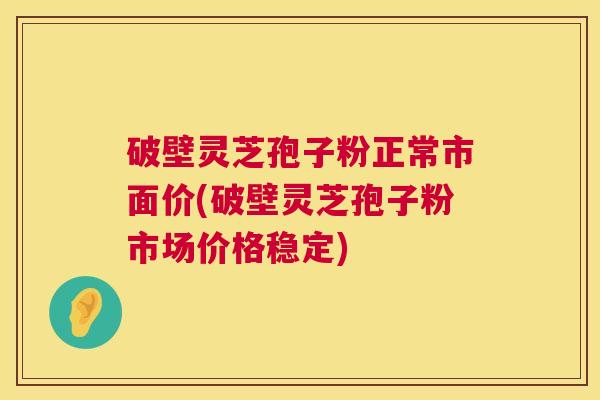 破壁灵芝孢子粉正常市面价(破壁灵芝孢子粉市场价格稳定) 破壁灵芝孢子粉正常市面价(破壁灵芝孢子粉市场价格稳定)