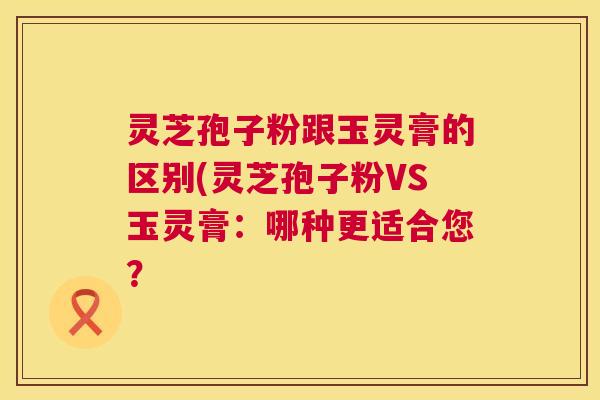 灵芝孢子粉跟玉灵膏的区别(灵芝孢子粉VS玉灵膏：哪种更适合您？