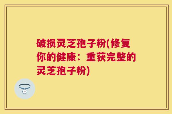 破损灵芝孢子粉(修复你的健康:重获完整的灵芝孢子粉) 破损灵芝孢子粉(修复你的健康:重获完整的灵芝孢子粉)