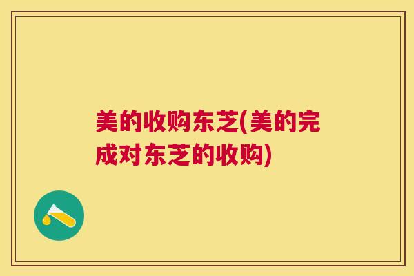 美的收购东芝(美的完成对东芝的收购) 美的收购东芝(美的完成对东芝的收购)