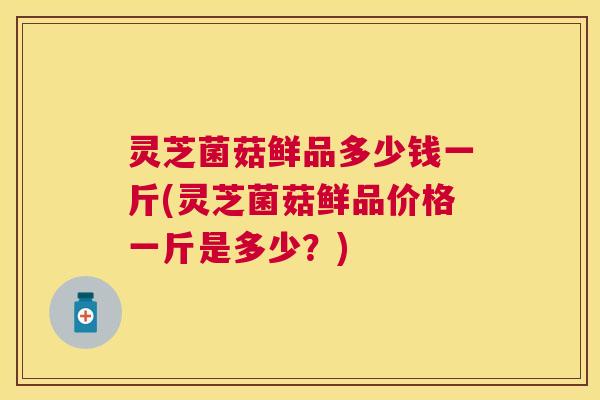 灵芝菌菇鲜品多少钱一斤(灵芝菌菇鲜品价格一斤是多少?) 灵芝菌菇鲜品多少钱一斤(灵芝菌菇鲜品价格一斤是多少?)