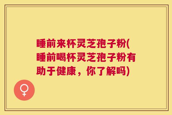 睡前来杯灵芝孢子粉(睡前喝杯灵芝孢子粉有助于健康，你了解吗)
