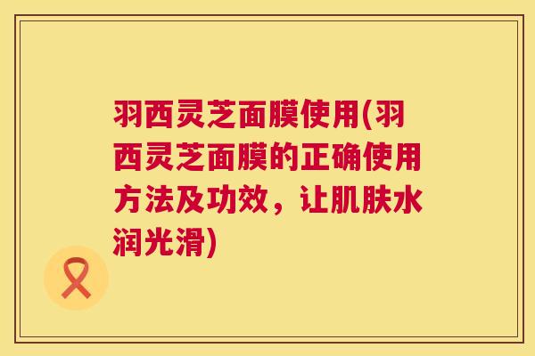 羽西灵芝面膜使用(羽西灵芝面膜的正确使用方法及功效,让水润光滑) 羽西灵芝面膜使用(羽西灵芝面膜的正确使用方法及功效,让水润光滑)