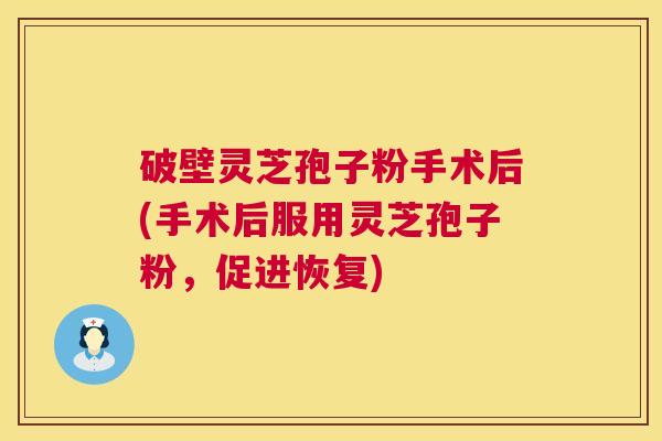 破壁灵芝孢子粉手术后(手术后服用灵芝孢子粉，促进恢复)