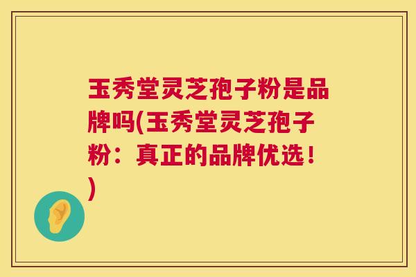 玉秀堂灵芝孢子粉是品牌吗(玉秀堂灵芝孢子粉:真正的品牌优选!) 玉秀堂灵芝孢子粉是品牌吗(玉秀堂灵芝孢子粉:真正的品牌优选!)
