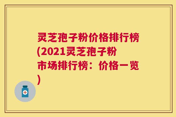 灵芝孢子粉价格排行榜(2021灵芝孢子粉市场排行榜：价格一览)