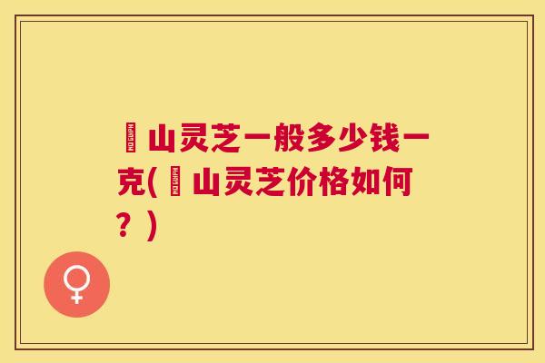 矷山灵芝一般多少钱一克(矷山灵芝价格如何？)