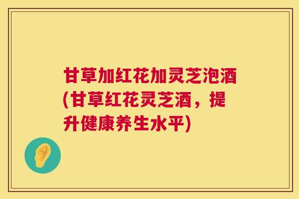 甘草加红花加灵芝泡酒(甘草红花灵芝酒，提升健康养生水平)