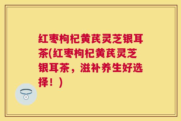 红枣枸杞黄芪灵芝银耳茶(红枣枸杞黄芪灵芝银耳茶,滋补养生好选择!) 红枣枸杞黄芪灵芝银耳茶(红枣枸杞黄芪灵芝银耳茶,滋补养生好选择!)