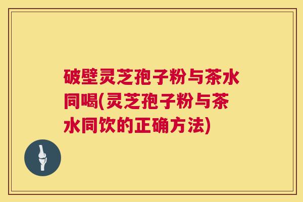 破壁灵芝孢子粉与茶水同喝(灵芝孢子粉与茶水同饮的正确方法)