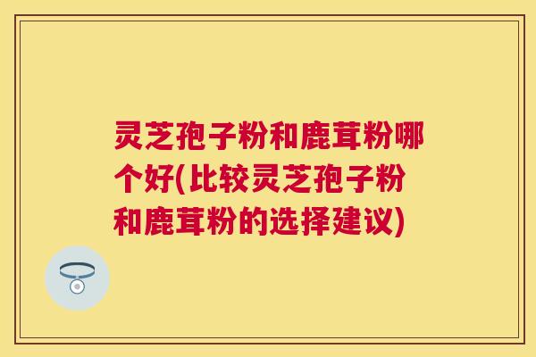 灵芝孢子粉和鹿茸粉哪个好(比较灵芝孢子粉和鹿茸粉的选择建议) 灵芝孢子粉和鹿茸粉哪个好(比较灵芝孢子粉和鹿茸粉的选择建议)