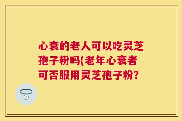 心衰的老人可以吃灵芝孢子粉吗(老年心衰者可否服用灵芝孢子粉? 心衰的老人可以吃灵芝孢子粉吗(老年心衰者可否服用灵芝孢子粉?