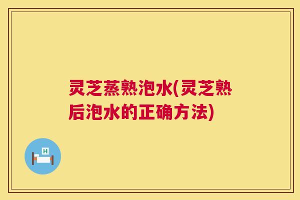 灵芝蒸熟泡水(灵芝熟后泡水的正确方法)
