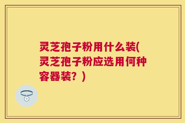 灵芝孢子粉用什么装(灵芝孢子粉应选用何种容器装？)