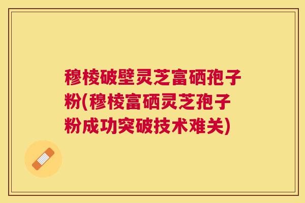 穆棱破壁灵芝富硒孢子粉(穆棱富硒灵芝孢子粉成功突破技术难关)