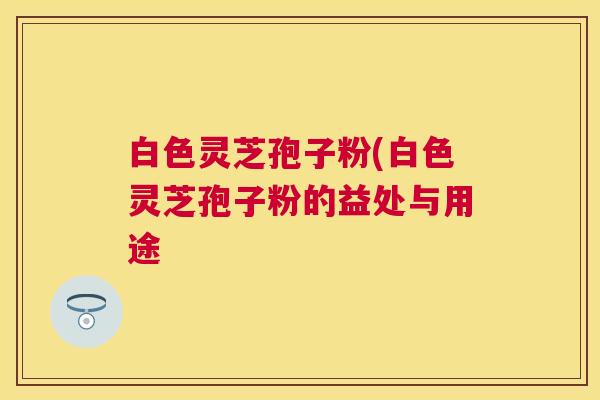 白色灵芝孢子粉(白色灵芝孢子粉的益处与用途 白色灵芝孢子粉(白色灵芝孢子粉的益处与用途