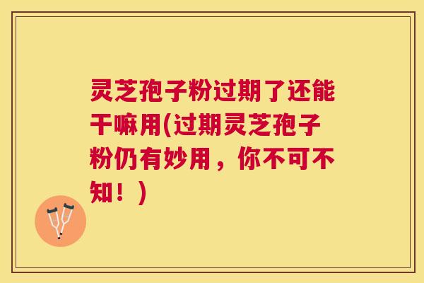 灵芝孢子粉过期了还能干嘛用(过期灵芝孢子粉仍有妙用，你不可不知！)
