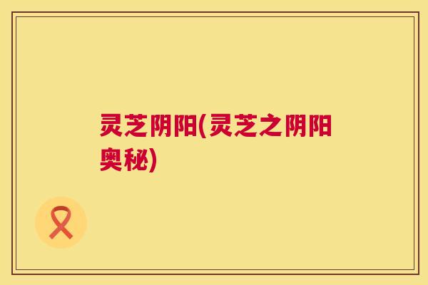 灵芝阴阳(灵芝之阴阳奥秘) 灵芝阴阳(灵芝之阴阳奥秘)