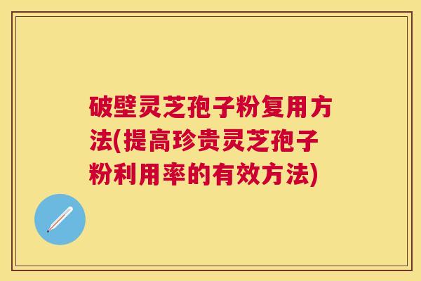 破壁灵芝孢子粉复用方法(提高珍贵灵芝孢子粉利用率的有效方法)