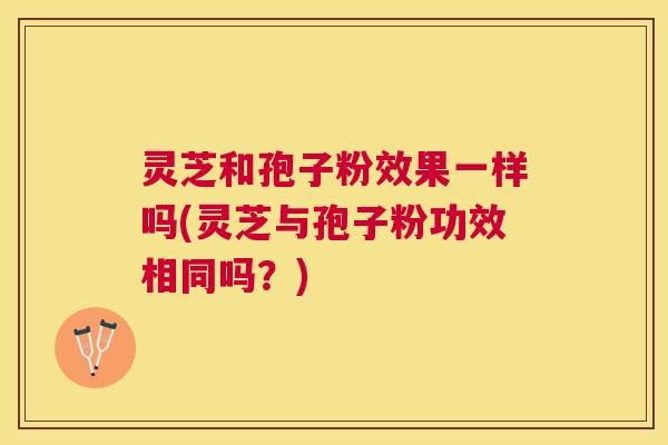 灵芝和孢子粉效果一样吗(灵芝与孢子粉功效相同吗?) 灵芝和孢子粉效果一样吗(灵芝与孢子粉功效相同吗?)