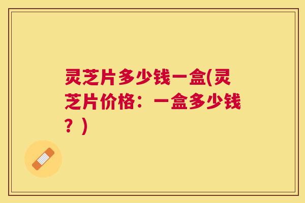 灵芝片多少钱一盒(灵芝片价格:一盒多少钱?) 灵芝片多少钱一盒(灵芝片价格:一盒多少钱?)