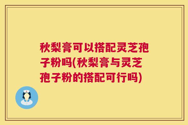 秋梨膏可以搭配灵芝孢子粉吗(秋梨膏与灵芝孢子粉的搭配可行吗)