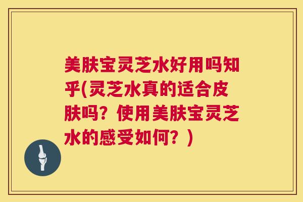 美肤宝灵芝水好用吗知乎(灵芝水真的适合吗？使用美肤宝灵芝水的感受如何？)