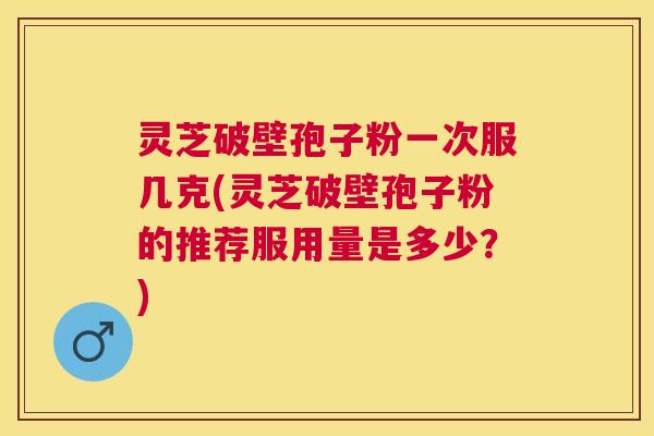 灵芝破壁孢子粉一次服几克(灵芝破壁孢子粉的推荐服用量是多少？)
