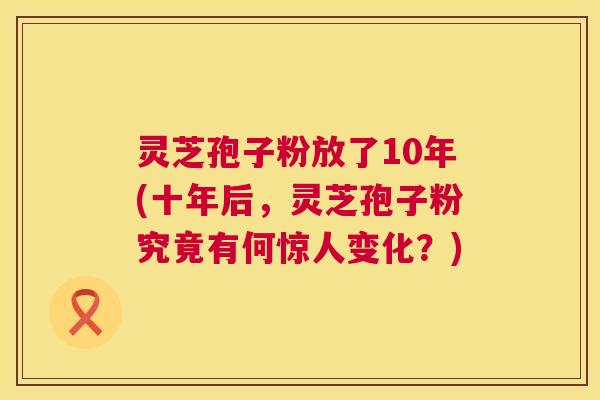 灵芝孢子粉放了10年(十年后,灵芝孢子粉究竟有何惊人变化?) 灵芝孢子粉放了10年(十年后,灵芝孢子粉究竟有何惊人变化?)