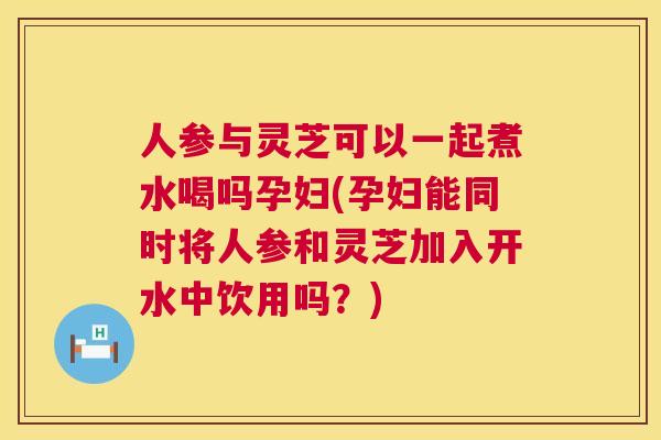 人参与灵芝可以一起煮水喝吗孕妇(孕妇能同时将人参和灵芝加入开水中饮用吗?) 人参与灵芝可以一起煮水喝吗孕妇(孕妇能同时将人参和灵芝加入开水中饮用吗?)