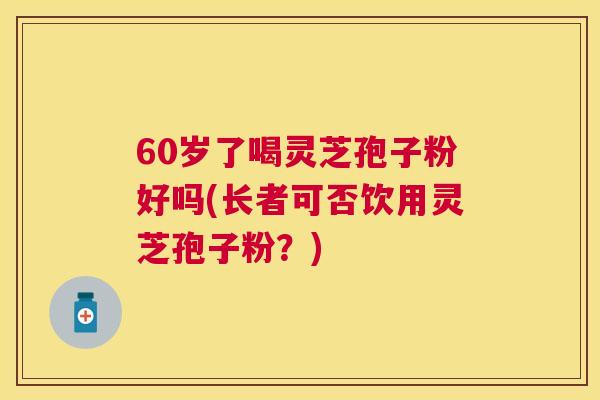 60岁了喝灵芝孢子粉好吗(长者可否饮用灵芝孢子粉？)