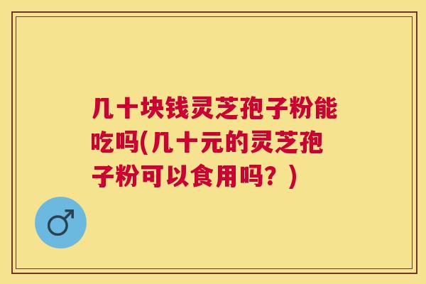 几十块钱灵芝孢子粉能吃吗(几十元的灵芝孢子粉可以食用吗？)