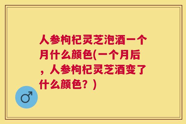 人参枸杞灵芝泡酒一个月什么颜色(一个月后，人参枸杞灵芝酒变了什么颜色？)