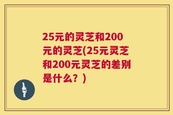 25元的灵芝和200元的灵芝(25元灵芝和200元灵芝的差别是什么?) 25元的灵芝和200元的灵芝(25元灵芝和200元灵芝的差别是什么?)