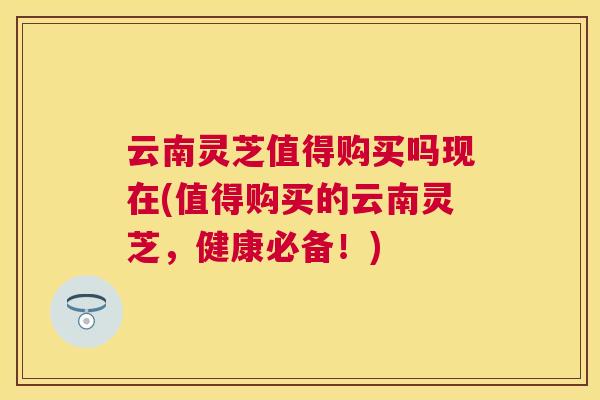 云南灵芝值得购买吗现在(值得购买的云南灵芝,健康必备!) 云南灵芝值得购买吗现在(值得购买的云南灵芝,健康必备!)