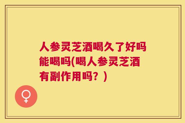 人参灵芝酒喝久了好吗能喝吗(喝人参灵芝酒有副作用吗？)