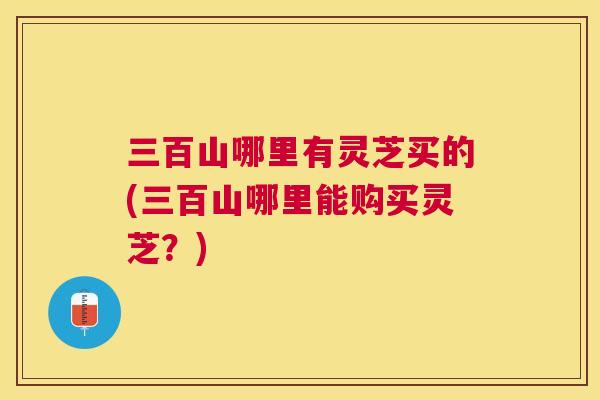 三百山哪里有灵芝买的(三百山哪里能购买灵芝?) 三百山哪里有灵芝买的(三百山哪里能购买灵芝?)