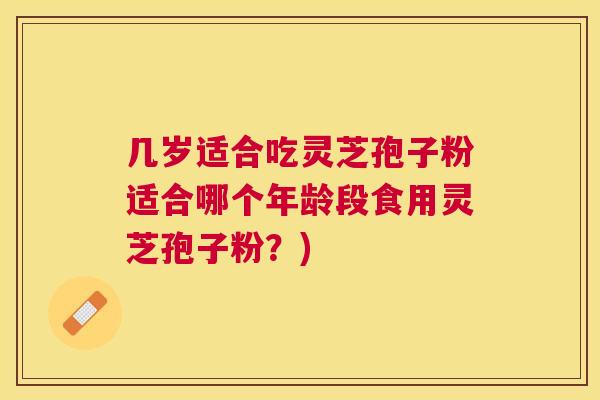 几岁适合吃灵芝孢子粉适合哪个年龄段食用灵芝孢子粉?) 几岁适合吃灵芝孢子粉适合哪个年龄段食用灵芝孢子粉?)