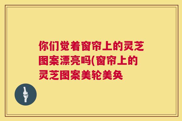 你们觉着窗帘上的灵芝图案漂亮吗(窗帘上的灵芝图案美轮美奂 你们觉着窗帘上的灵芝图案漂亮吗(窗帘上的灵芝图案美轮美奂