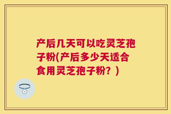 产后几天可以吃灵芝孢子粉(产后多少天适合食用灵芝孢子粉？)