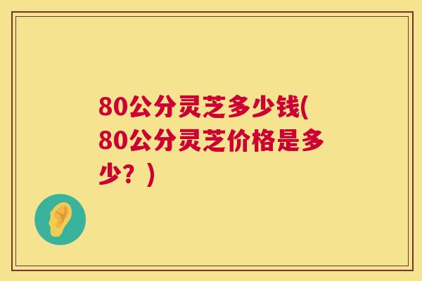 80公分灵芝多少钱(80公分灵芝价格是多少？)