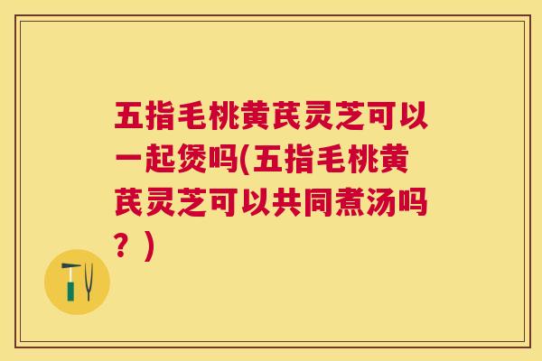 五指毛桃黄芪灵芝可以一起煲吗(五指毛桃黄芪灵芝可以共同煮汤吗?) 五指毛桃黄芪灵芝可以一起煲吗(五指毛桃黄芪灵芝可以共同煮汤吗?)