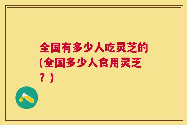全国有多少人吃灵芝的(全国多少人食用灵芝？)