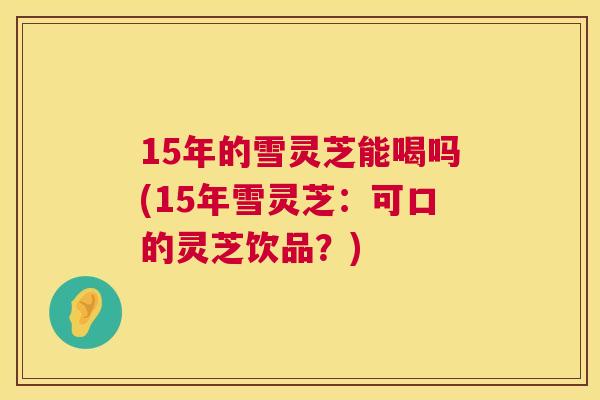 15年的雪灵芝能喝吗(15年雪灵芝：可口的灵芝饮品？)