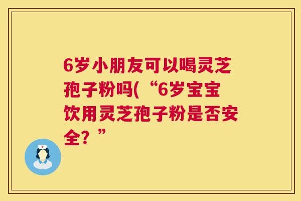 6岁小朋友可以喝灵芝孢子粉吗(“6岁宝宝饮用灵芝孢子粉是否安全?” 6岁小朋友可以喝灵芝孢子粉吗(“6岁宝宝饮用灵芝孢子粉是否安全?”