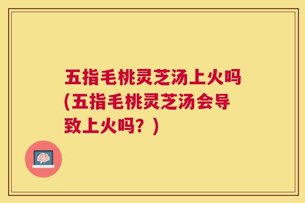 五指毛桃灵芝汤上火吗(五指毛桃灵芝汤会导致上火吗?) 五指毛桃灵芝汤上火吗(五指毛桃灵芝汤会导致上火吗?)